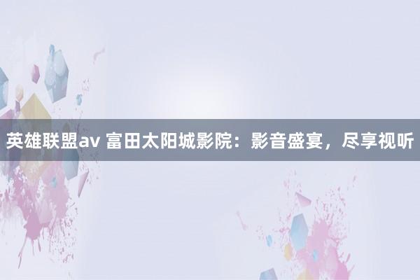 英雄联盟av 富田太阳城影院：影音盛宴，尽享视听