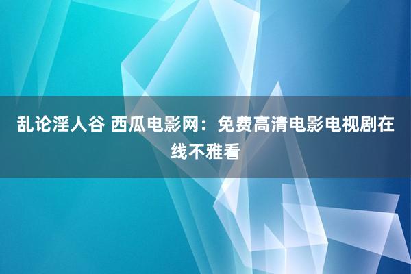 乱论淫人谷 西瓜电影网：免费高清电影电视剧在线不雅看