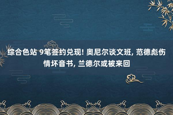 综合色站 9笔签约兑现! 奥尼尔谈文班， 范德彪伤情坏音书， 兰德尔或被来回