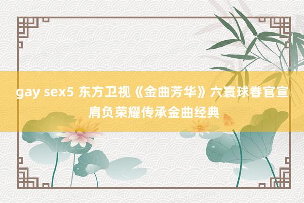 gay sex5 东方卫视《金曲芳华》六寰球眷官宣 肩负荣耀传承金曲经典