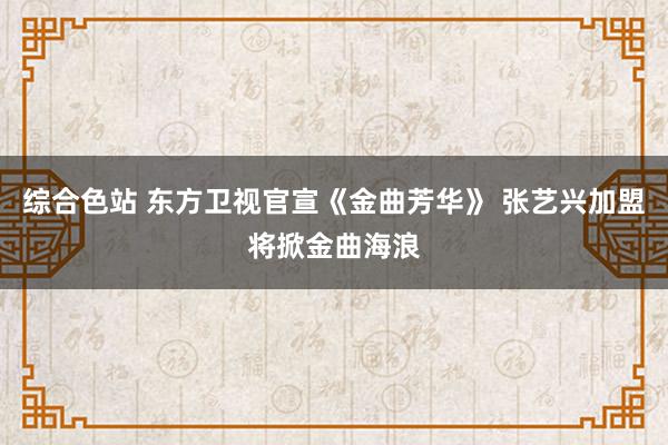 综合色站 东方卫视官宣《金曲芳华》 张艺兴加盟将掀金曲海浪