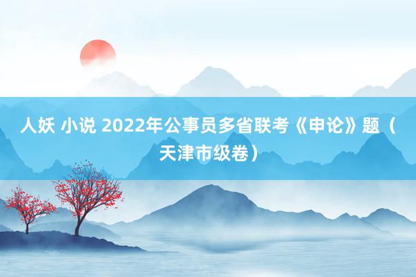 人妖 小说 2022年公事员多省联考《申论》题（天津市级卷）