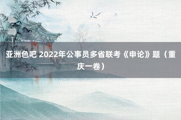 亚洲色吧 2022年公事员多省联考《申论》题（重庆一卷）