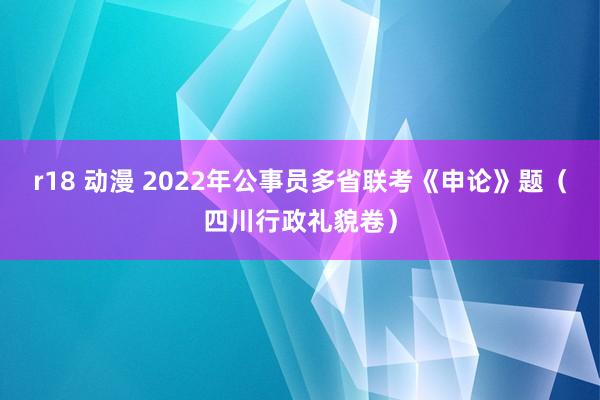 r18 动漫 2022年公事员多省联考《申论》题（四川行政礼貌卷）