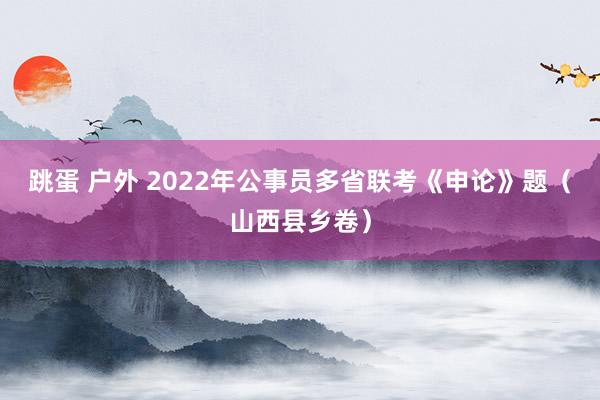 跳蛋 户外 2022年公事员多省联考《申论》题（山西县乡卷）