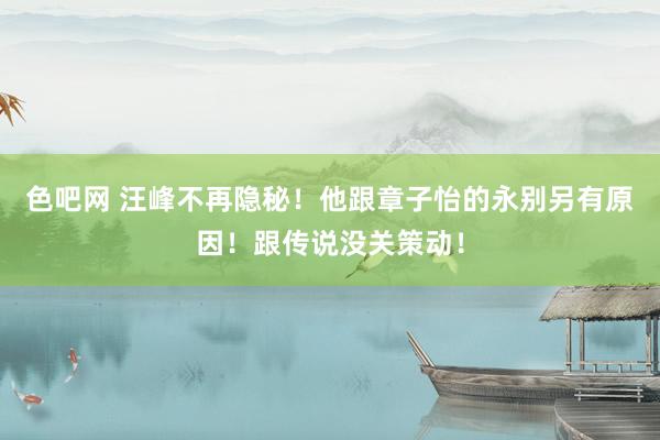 色吧网 汪峰不再隐秘！他跟章子怡的永别另有原因！跟传说没关策动！