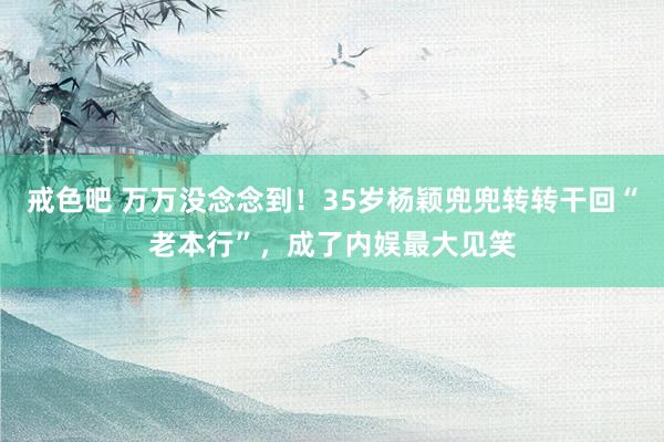 戒色吧 万万没念念到！35岁杨颖兜兜转转干回“老本行”，成了内娱最大见笑