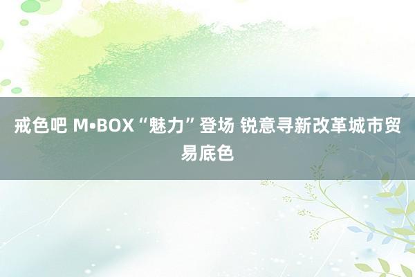 戒色吧 M•BOX“魅力”登场 锐意寻新改革城市贸易底色