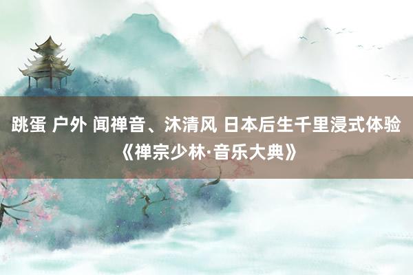 跳蛋 户外 闻禅音、沐清风 日本后生千里浸式体验《禅宗少林·音乐大典》