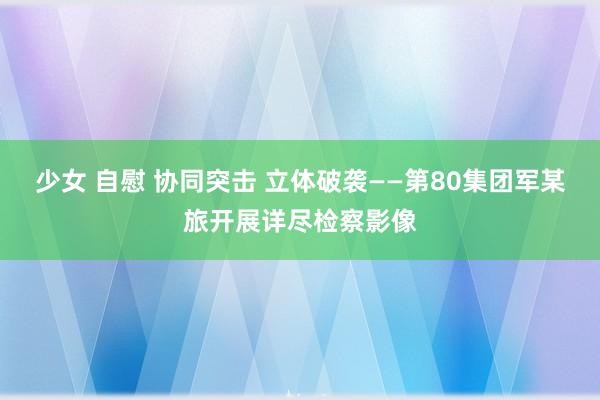 少女 自慰 协同突击 立体破袭——第80集团军某旅开展详尽检察影像