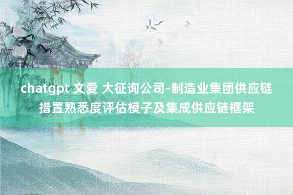 chatgpt 文爱 大征询公司-制造业集团供应链措置熟悉度评估模子及集成供应链框架