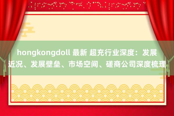 hongkongdoll 最新 超充行业深度：发展近况、发展壁垒、市场空间、磋商公司深度梳理