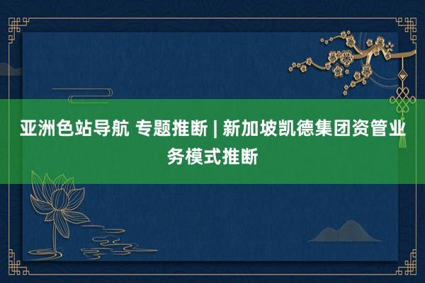 亚洲色站导航 专题推断 | 新加坡凯德集团资管业务模式推断