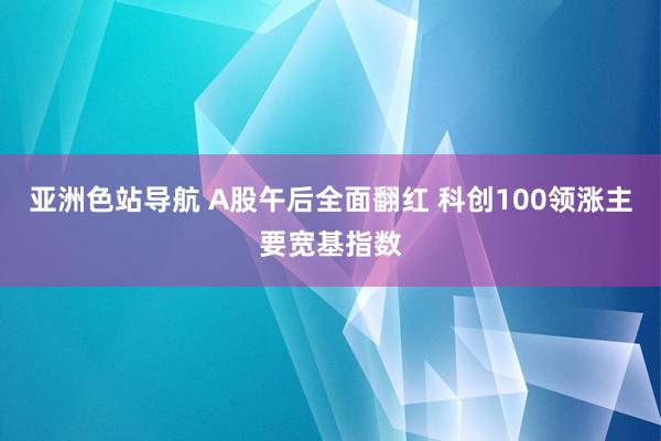 亚洲色站导航 A股午后全面翻红 科创100领涨主要宽基指数