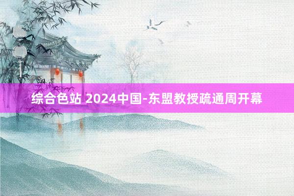 综合色站 2024中国-东盟教授疏通周开幕