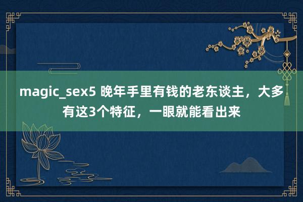 magic_sex5 晚年手里有钱的老东谈主，大多有这3个特征，一眼就能看出来