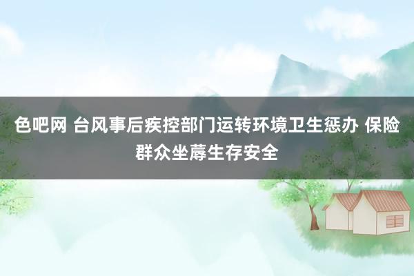 色吧网 台风事后疾控部门运转环境卫生惩办 保险群众坐蓐生存安全