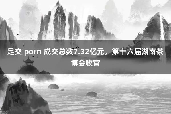 足交 porn 成交总数7.32亿元，第十六届湖南茶博会收官