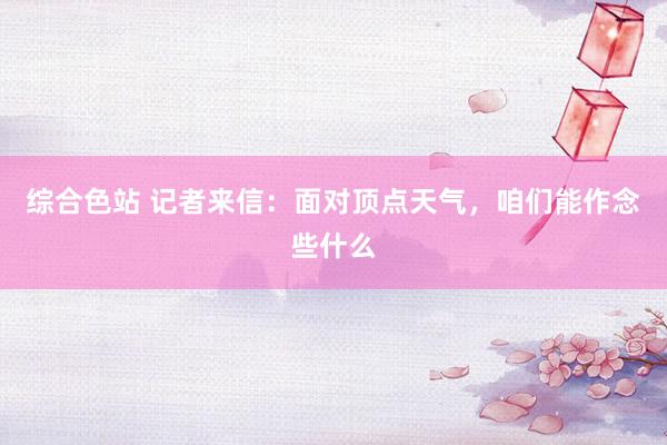 综合色站 记者来信：面对顶点天气，咱们能作念些什么