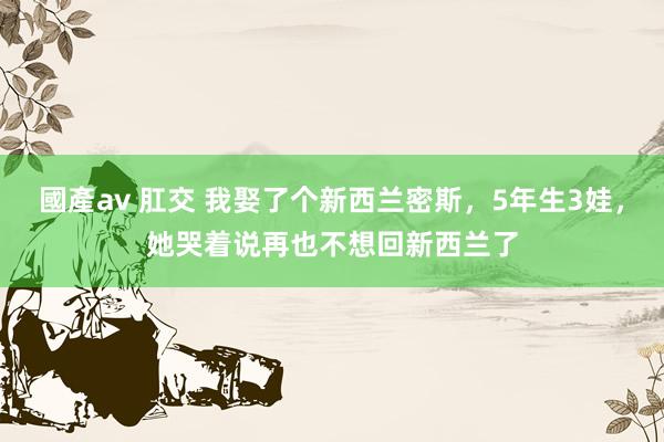 國產av 肛交 我娶了个新西兰密斯，5年生3娃，她哭着说再也不想回新西兰了