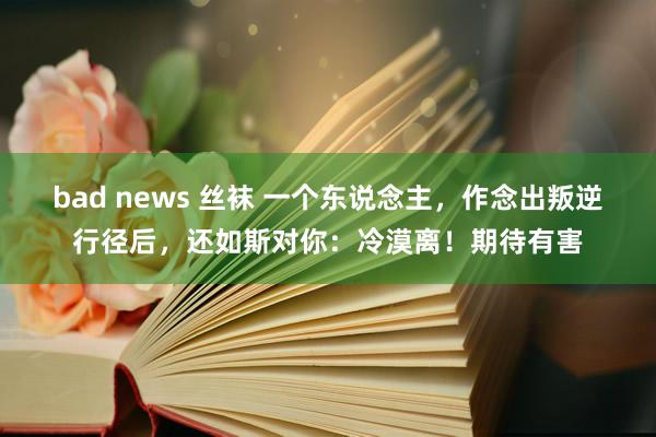 bad news 丝袜 一个东说念主，作念出叛逆行径后，还如斯对你：冷漠离！期待有害