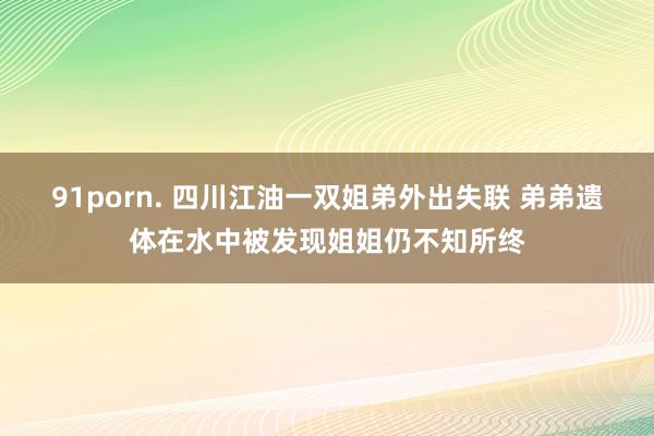 91porn. 四川江油一双姐弟外出失联 弟弟遗体在水中被发现姐姐仍不知所终