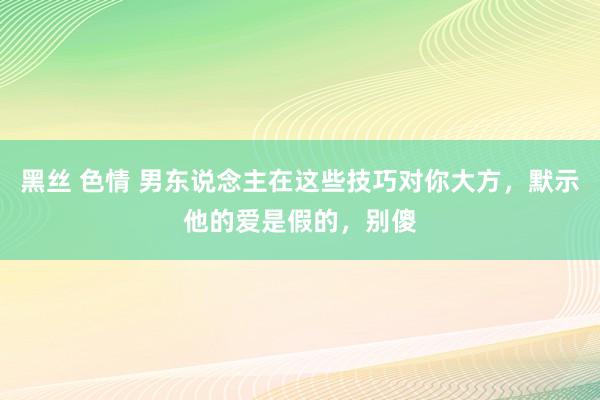 黑丝 色情 男东说念主在这些技巧对你大方，默示他的爱是假的，别傻