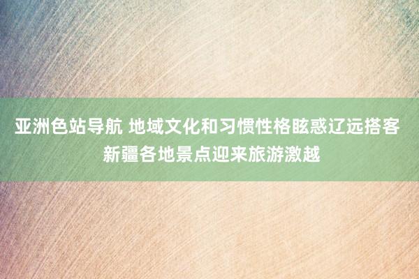 亚洲色站导航 地域文化和习惯性格眩惑辽远搭客  新疆各地景点迎来旅游激越