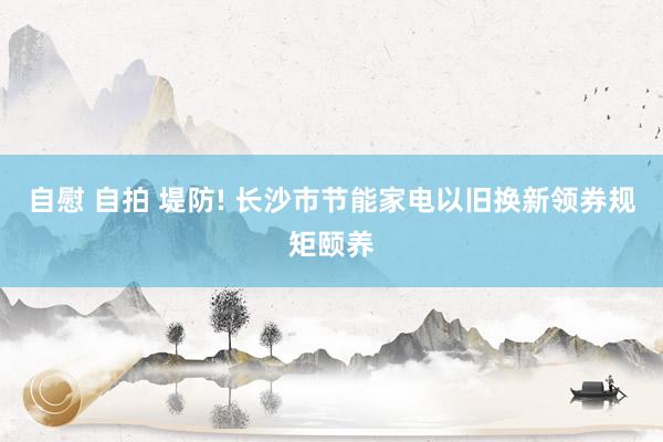 自慰 自拍 堤防! 长沙市节能家电以旧换新领券规矩颐养