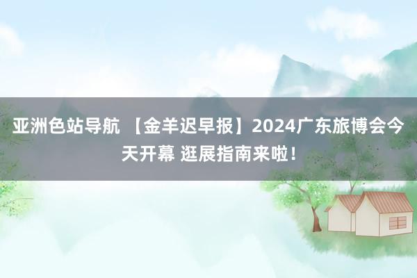 亚洲色站导航 【金羊迟早报】2024广东旅博会今天开幕 逛展指南来啦！