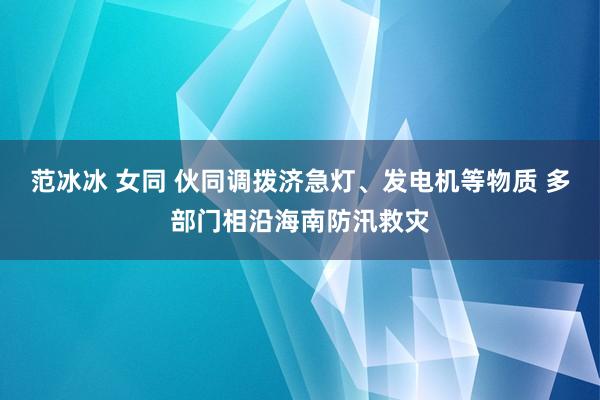 范冰冰 女同 伙同调拨济急灯、发电机等物质 多部门相沿海南防汛救灾