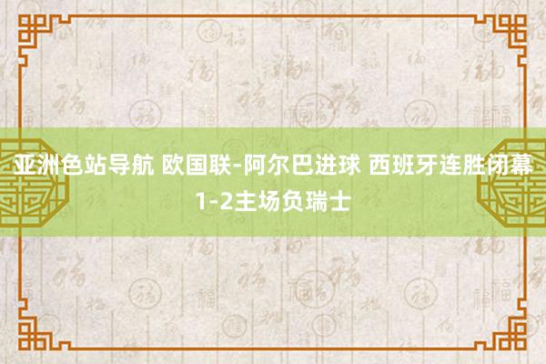 亚洲色站导航 欧国联-阿尔巴进球 西班牙连胜闭幕1-2主场负瑞士