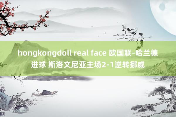 hongkongdoll real face 欧国联-哈兰德进球 斯洛文尼亚主场2-1逆转挪威