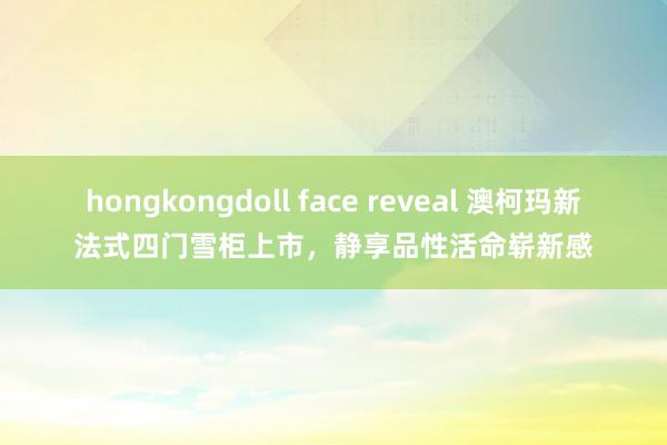 hongkongdoll face reveal 澳柯玛新法式四门雪柜上市，静享品性活命崭新感