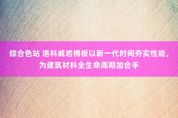 综合色站 洛科威岩棉板以新一代时间夯实性能，为建筑材料全生命周期加合手