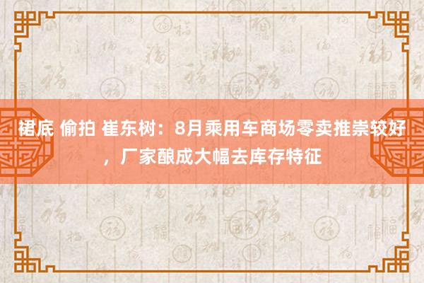 裙底 偷拍 崔东树：8月乘用车商场零卖推崇较好，厂家酿成大幅去库存特征