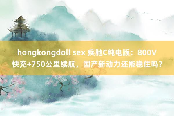 hongkongdoll sex 疾驰C纯电版：800V快充+750公里续航，国产新动力还能稳住吗？