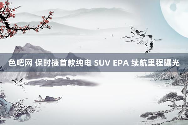 色吧网 保时捷首款纯电 SUV EPA 续航里程曝光