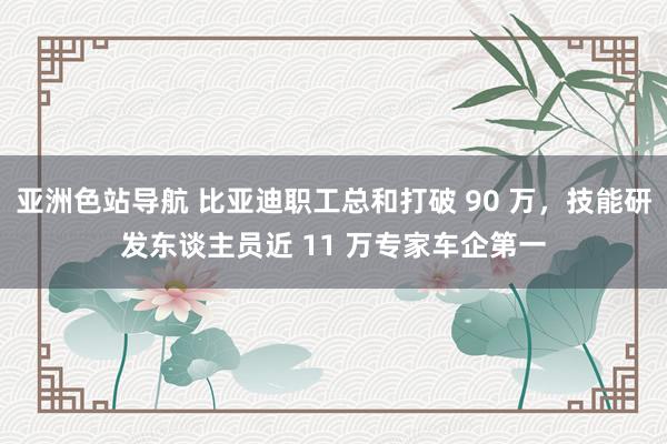 亚洲色站导航 比亚迪职工总和打破 90 万，技能研发东谈主员近 11 万专家车企第一