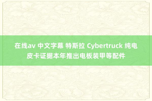 在线av 中文字幕 特斯拉 Cybertruck 纯电皮卡证据本年推出电板装甲等配件