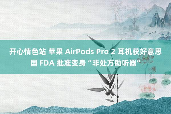 开心情色站 苹果 AirPods Pro 2 耳机获好意思国 FDA 批准变身“非处方助听器”