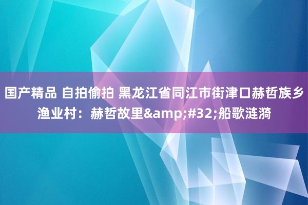 国产精品 自拍偷拍 黑龙江省同江市街津口赫哲族乡渔业村：赫哲故里&#32;船歌涟漪