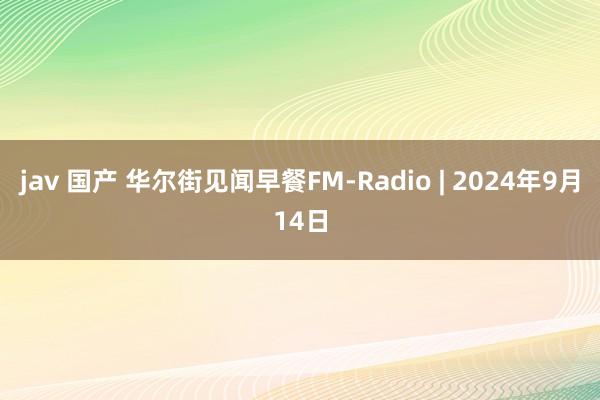 jav 国产 华尔街见闻早餐FM-Radio | 2024年9月14日