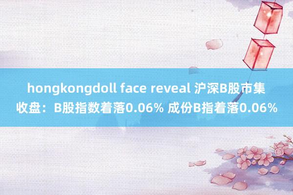 hongkongdoll face reveal 沪深B股市集收盘：B股指数着落0.06% 成份B指着落0.06%