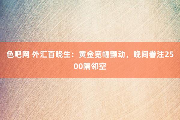 色吧网 外汇百晓生：黄金宽幅颤动，晚间眷注2500隔邻空