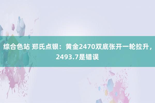 综合色站 郑氏点银：黄金2470双底张开一轮拉升，2493.7是错误