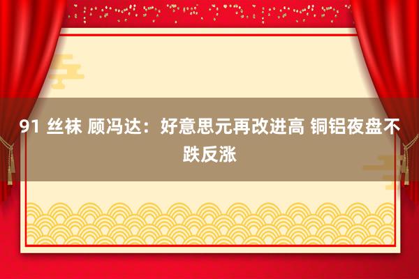 91 丝袜 顾冯达：好意思元再改进高 铜铝夜盘不跌反涨