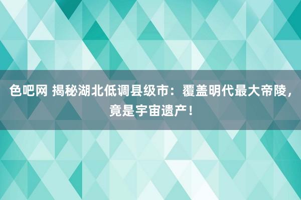 色吧网 揭秘湖北低调县级市：覆盖明代最大帝陵，竟是宇宙遗产！