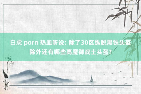 白虎 porn 热血听说: 除了30区纵脱黑铁头盔除外还有哪些高魔御战士头盔?