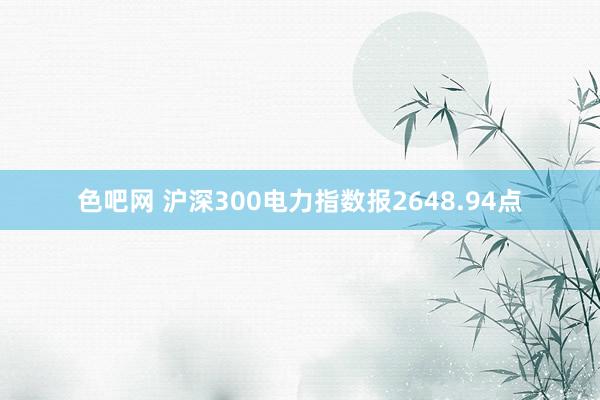 色吧网 沪深300电力指数报2648.94点